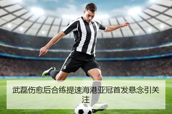 武磊伤愈后合练提速海港亚冠首发悬念引关注